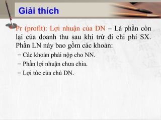 Giải thích
• Pr (profit): Lợi nhuận của DN – Là phần còn
  lại của doanh thu sau khi trừ đi chi phí SX.
  Phần LN này bao gồm các khoản:
  – Các khoản phải nộp cho NN.
  – Phần lợi nhuận chưa chia.
  – Lợi tức của chủ DN.
 