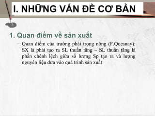 I. NHỮNG VẤN ĐỀ CƠ BẢN

1. Quan điểm về sản xuất
  – Quan điểm của trường phái trọng nông (F.Quesnay):
    SX là phải tạo ra SL thuần tăng – SL thuần tăng là
    phần chênh lệch giữa số lượng Sp tạo ra và lượng
    nguyên liệu đưa vào quá trình sản xuất
 