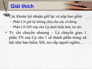 Giải thích
• Các khoản lợi nhuận giữ lại và nộp bao gồm:
  – Phần LN giữ lại không chia cho các cổ đông
  – Phần LN DN nộp cho Cp dưới hình thức lợi tức.
• Tr: chi chuyển nhượng – Là chuyển giao 1
  phần TN của Cp cho 1 số thành phần trong xã
  hội như bảo hiểm XH, trợ cấp người nghèo…
 