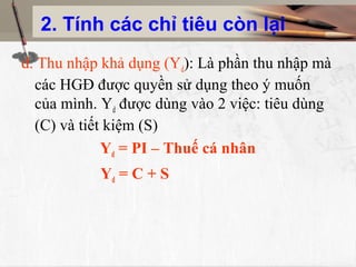 2. Tính các chỉ tiêu còn lại
d. Thu nhập khả dụng (Yd): Là phần thu nhập mà
  các HGĐ được quyền sử dụng theo ý muốn
  của mình. Yd được dùng vào 2 việc: tiêu dùng
  (C) và tiết kiệm (S)
             Yd = PI – Thuế cá nhân
           Yd = C + S
 