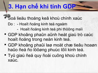 3. Hạn chế khi tính GDP
 Soá lieäu thoáng keâ khoù chính xaùc
 Do : - Hoaït ñoäng kinh teá ngaàm
      - Hoaït ñoäng kinh teá phi thöông maïi
 GDP khoâng phaûn aûnh heát giaù trò caùc
  hoaït ñoäng trong neàn kinh teá.
 GDP khoâng phaûi laø moät chæ tieâu hoaøn
  haûo ñeå ño löôøng phuùc lôïi kinh teá.
 Tyû giaù ñeå quy ñoåi cuõng khoù chính
  xaùc.
 