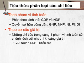 Tiêu thức phân loại các chỉ tiêu

• Theo phạm vi tính toán:
  – Phân theo lãnh thổ: GDP và NDP
  – Quyền sở hữu công dân: GNP, NNP, NI, PI, DI
• Theo cơ cấu giá trị:
  – Những chỉ tiêu trong cùng 1 phạm vi tính toán sẽ
    chênh lệch với nhau 1 khoảng giá trị
     • VD: NDP = GDP – Khấu hao
 