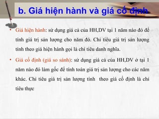 b. Giá hiện hành và giá cố định

• Giá hiện hành: sử dụng giá cả của HH,DV tại 1 năm nào đó để
  tính giá trị sản lượng cho năm đó. Chỉ tiêu giá trị sản lượng
  tính theo giá hiện hành gọi là chỉ tiêu danh nghĩa.
• Giá cố định (giá so sánh): sử dụng giá cả của HH,DV ở tại 1
  năm nào đó làm gốc để tính toán giá trị sản lượng cho các năm
  khác. Chỉ tiêu giá trị sản lượng tính theo giá cố định là chỉ
  tiêu thực
 
