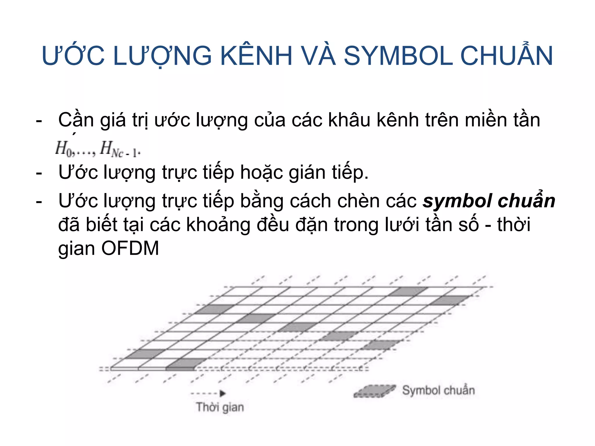 ƯỚC LƯỢNG KÊNH VÀ SYMBOL CHUẨN
- Cần giá trị ước lượng của các khâu kênh trên miền tần
số
- Ước lượng trực tiếp hoặc gián tiếp.
- Ước lượng trực tiếp bằng cách chèn các symbol chuẩn
đã biết tại các khoảng đều đặn trong lưới tần số - thời
gian OFDM
 