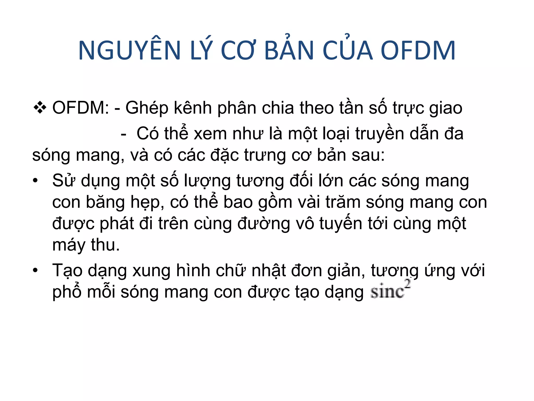 NGUYÊN LÝ CƠ BẢN CỦA OFDM
 OFDM: - Ghép kênh phân chia theo tần số trực giao
- Có thể xem như là một loại truyền dẫn đa
sóng mang, và có các đặc trưng cơ bản sau:
• Sử dụng một số lượng tương đối lớn các sóng mang
con băng hẹp, có thể bao gồm vài trăm sóng mang con
được phát đi trên cùng đường vô tuyến tới cùng một
máy thu.
• Tạo dạng xung hình chữ nhật đơn giản, tương ứng với
phổ mỗi sóng mang con được tạo dạng
 