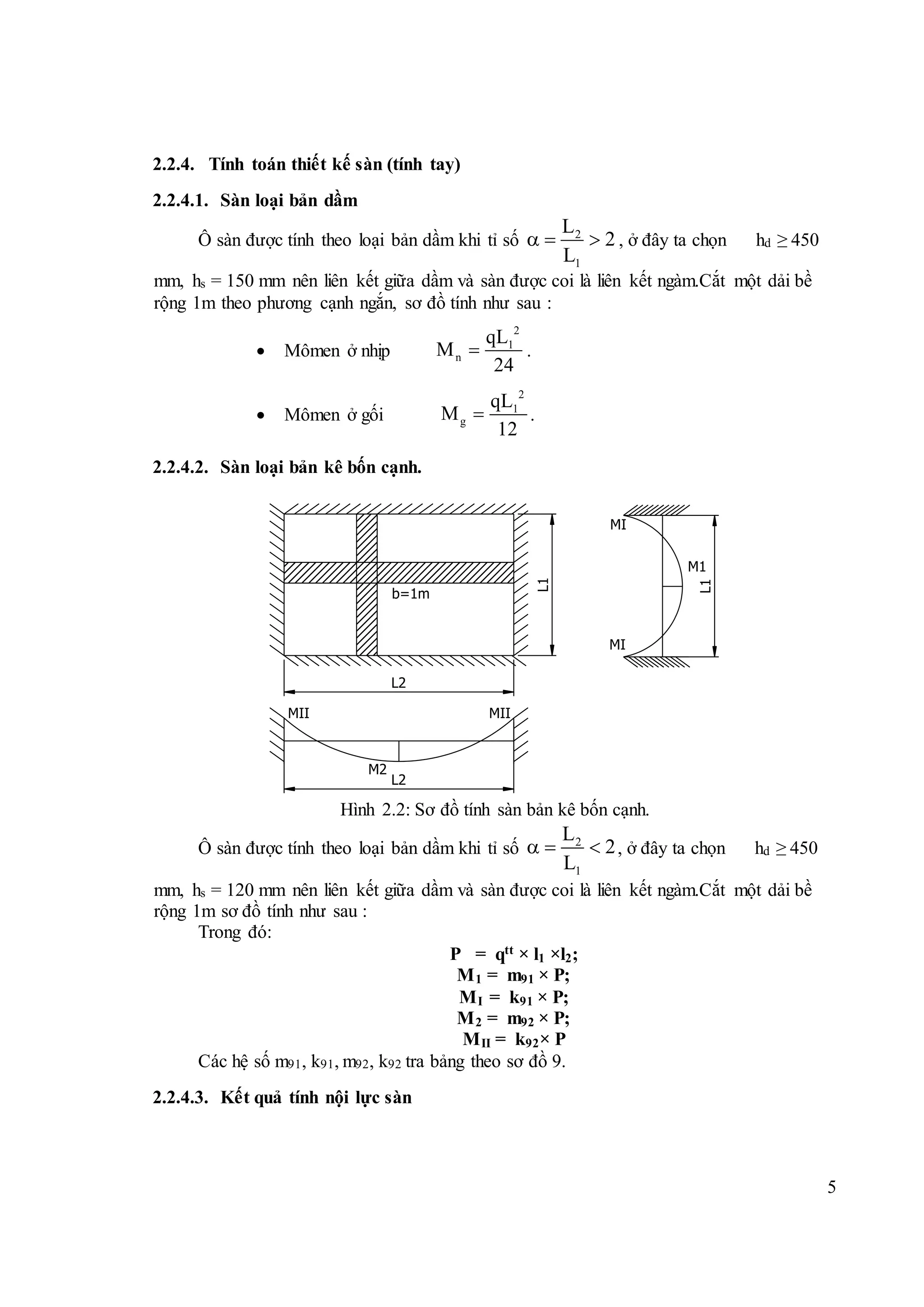 5
2.2.4. Tính toán thiết kế sàn (tính tay)
2.2.4.1. Sàn loại bản dầm
Ô sàn được tính theo loại bản dầm khi tỉ số 2
1
L
2
L
   , ở đây ta chọn hd ≥ 450
mm, hs = 150 mm nên liên kết giữa dầm và sàn được coi là liên kết ngàm.Cắt một dải bề
rộng 1m theo phương cạnh ngắn, sơ đồ tính như sau :
 Mômen ở nhịp
2
1
n
qL
M
24
 .
 Mômen ở gối
2
1
g
qL
M
12
 .
2.2.4.2. Sàn loại bản kê bốn cạnh.
Hình 2.2: Sơ đồ tính sàn bản kê bốn cạnh.
Ô sàn được tính theo loại bản dầm khi tỉ số 2
1
L
2
L
   , ở đây ta chọn hd ≥ 450
mm, hs = 120 mm nên liên kết giữa dầm và sàn được coi là liên kết ngàm.Cắt một dải bề
rộng 1m sơ đồ tính như sau :
Trong đó:
P = qtt × l1 ×l2;
M1 = m91 × P;
MI = k91 × P;
M2 = m92 × P;
MII = k92× P
Các hệ số m91, k91, m92, k92 tra bảng theo sơ đồ 9.
2.2.4.3. Kết quả tính nội lực sàn
b=1m
L1
MI
MI
M1
L2
MII MII
M2
L2
L1
 