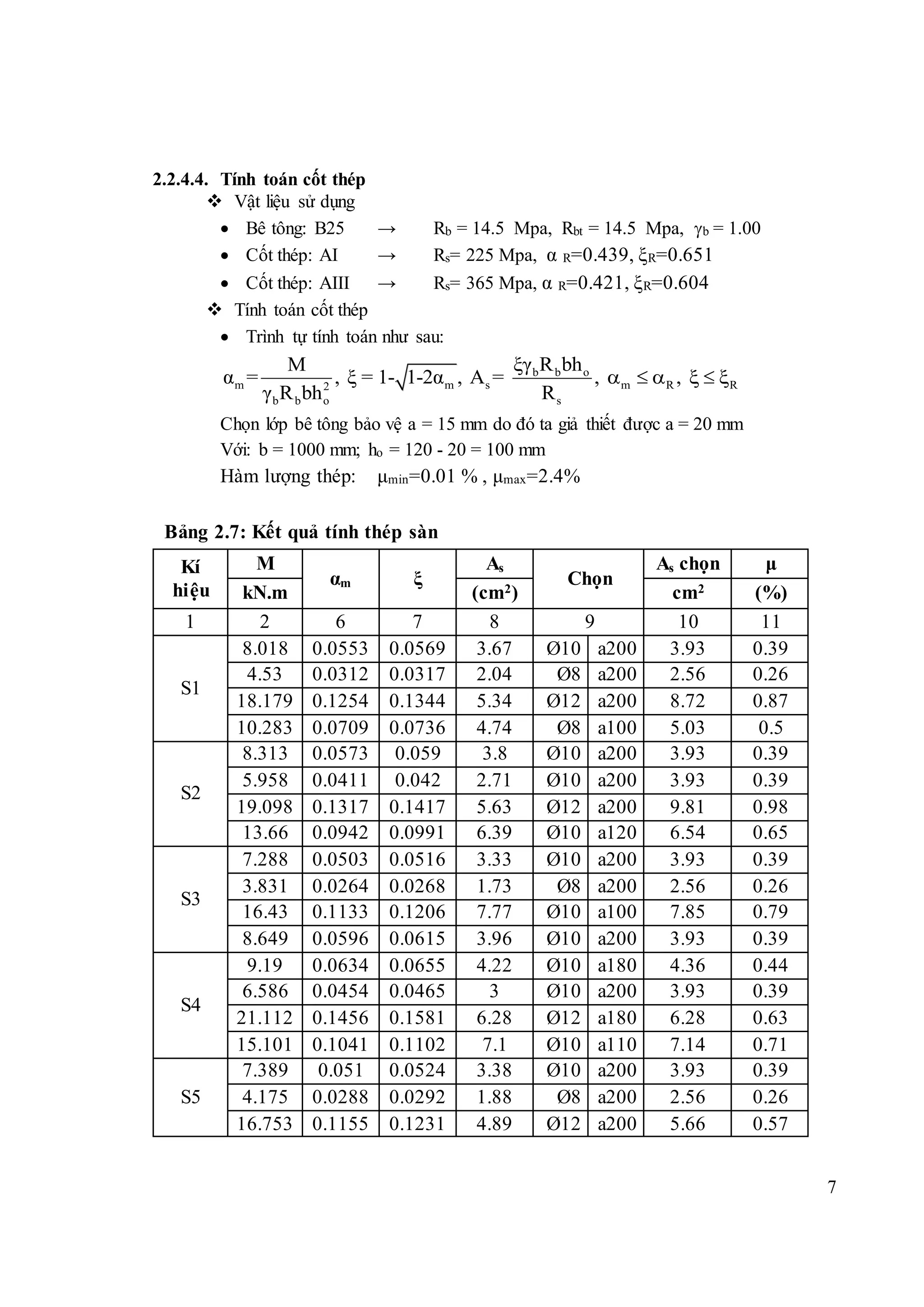 7
2.2.4.4. Tính toán cốt thép
 Vật liệu sử dụng
 Bê tông: B25 → Rb = 14.5 Mpa, Rbt = 14.5 Mpa, b = 1.00
 Cốt thép: AI → Rs= 225 Mpa, α R=0.439, ξR=0.651
 Cốt thép: AIII → Rs= 365 Mpa, α R=0.421, ξR=0.604
 Tính toán cốt thép
 Trình tự tính toán như sau:
b b o
m m s m R R2
b b o s
ξγ R bhM
α = , ξ = 1- 1-2α , A = , ,
γ R bh R
     
Chọn lớp bê tông bảo vệ a = 15 mm do đó ta giả thiết được a = 20 mm
Với: b = 1000 mm; ho = 120 - 20 = 100 mm
Hàm lượng thép: μmin=0.01 % , μmax=2.4%
Bảng 2.7: Kết quả tính thép sàn
Kí
hiệu
M
αm ξ
As
Chọn
As chọn μ
kN.m (cm2) cm2 (%)
1 2 6 7 8 9 10 11
S1
8.018 0.0553 0.0569 3.67 Ø10 a200 3.93 0.39
4.53 0.0312 0.0317 2.04 Ø8 a200 2.56 0.26
18.179 0.1254 0.1344 5.34 Ø12 a200 8.72 0.87
10.283 0.0709 0.0736 4.74 Ø8 a100 5.03 0.5
S2
8.313 0.0573 0.059 3.8 Ø10 a200 3.93 0.39
5.958 0.0411 0.042 2.71 Ø10 a200 3.93 0.39
19.098 0.1317 0.1417 5.63 Ø12 a200 9.81 0.98
13.66 0.0942 0.0991 6.39 Ø10 a120 6.54 0.65
S3
7.288 0.0503 0.0516 3.33 Ø10 a200 3.93 0.39
3.831 0.0264 0.0268 1.73 Ø8 a200 2.56 0.26
16.43 0.1133 0.1206 7.77 Ø10 a100 7.85 0.79
8.649 0.0596 0.0615 3.96 Ø10 a200 3.93 0.39
S4
9.19 0.0634 0.0655 4.22 Ø10 a180 4.36 0.44
6.586 0.0454 0.0465 3 Ø10 a200 3.93 0.39
21.112 0.1456 0.1581 6.28 Ø12 a180 6.28 0.63
15.101 0.1041 0.1102 7.1 Ø10 a110 7.14 0.71
S5
7.389 0.051 0.0524 3.38 Ø10 a200 3.93 0.39
4.175 0.0288 0.0292 1.88 Ø8 a200 2.56 0.26
16.753 0.1155 0.1231 4.89 Ø12 a200 5.66 0.57
 