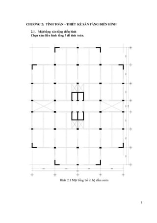 1
CHƯƠNG 2: TÍNH TOÁN - THIẾT KẾ SÀN TẦNG ĐIỂN HÌNH
2.1. Mặt bằng sàn tầng điển hình
Chọn sàn điền hình tầng 5 để tính toán.
Hình 2.1 Mặt bằng bố trí hệ dầm sườn
 