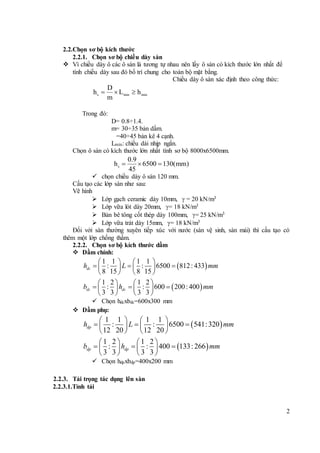 2
2.2.Chọn sơ bộ kích thước
2.2.1. Chọn sơ bộ chiều dày sàn
 Vì chiều dày ô các ô sàn là tương tự nhau nên lấy ô sàn có kích thước lớn nhất để
tính chiều dày sau đó bố trí chung cho toàn bộ mặt bằng.
Chiều dày ô sàn xác định theo công thức:
Trong đó:
D= 0.8÷1.4.
m= 30÷35 bản dầm.
=40÷45 bản kê 4 cạnh.
Lmin: chiều dài nhịp ngắn.
Chọn ô sàn có kích thước lớn nhất tính sơ bộ 8000x6500mm.
s
0.9
h 6500 130(mm)
45
  
 chọn chiều dày ô sàn 120 mm.
Cấu tạo các lớp sàn như sau:
Vẽ hình
 Lớp gạch ceramic dày 10mm,  = 20 kN/m3
 Lớp vữa lót dày 20mm, = 18 kN/m3
 Bản bê tông cốt thép dày 100mm, = 25 kN/m3
 Lớp vữa trát dày 15mm, = 18 kN/m3
Đối với sàn thường xuyên tiếp xúc với nước (sàn vệ sinh, sàn mái) thì cấu tạo có
thêm một lớp chống thấm.
2.2.2. Chọn sơ bộ kích thước dầm
 Dầm chính:
 
 
1 1 1 1
: : 6500 812: 433
8 15 8 15
1 2 1 2
: : 600 200: 400
3 3 3 3
dc
dc dc
h L mm
b h mm
   
     
   
   
     
   
 Chọn hdcxbdc=600x300 mm
 Dầm phụ:
 
 
1 1 1 1
: : 6500 541:320
12 20 12 20
1 2 1 2
: : 400 133: 266
3 3 3 3
dp
dp dp
h L mm
b h mm
   
     
   
   
     
   
 Chọn hdpxbdp=400x200 mm
2.2.3. Tải trọng tác dụng lên sàn
2.2.3.1.Tỉnh tải
s min min
D
h L h
m
  
 