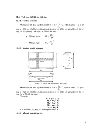5
2.2.4. Tính toán thiết kế sàn (tính tay)
2.2.4.1. Sàn loại bản dầm
Ô sàn được tính theo loại bản dầm khi tỉ số 2
1
L
2
L
   , ở đây ta chọn hd ≥ 450
mm, hs = 150 mm nên liên kết giữa dầm và sàn được coi là liên kết ngàm.Cắt một dải bề
rộng 1m theo phương cạnh ngắn, sơ đồ tính như sau :
 Mômen ở nhịp
2
1
n
qL
M
24
 .
 Mômen ở gối
2
1
g
qL
M
12
 .
2.2.4.2. Sàn loại bản kê bốn cạnh.
Hình 2.2: Sơ đồ tính sàn bản kê bốn cạnh.
Ô sàn được tính theo loại bản dầm khi tỉ số 2
1
L
2
L
   , ở đây ta chọn hd ≥ 450
mm, hs = 120 mm nên liên kết giữa dầm và sàn được coi là liên kết ngàm.Cắt một dải bề
rộng 1m sơ đồ tính như sau :
Trong đó:
P = qtt × l1 ×l2;
M1 = m91 × P;
MI = k91 × P;
M2 = m92 × P;
MII = k92× P
Các hệ số m91, k91, m92, k92 tra bảng theo sơ đồ 9.
2.2.4.3. Kết quả tính nội lực sàn
b=1m
L1
MI
MI
M1
L2
MII MII
M2
L2
L1
 