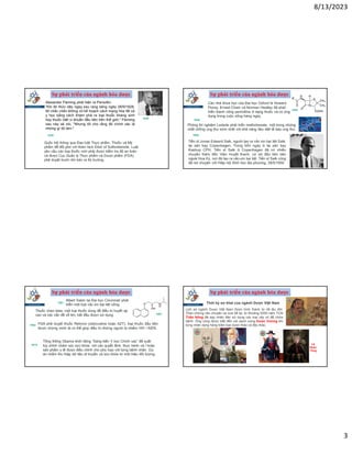 8/13/2023
3
Sự phát triển của ngành hóa dược
1928
Alexander Fleming phát hiện ra Penicillin.
“Khi tôi thức dậy ngay sau rạng sáng ngày 28/9/1928,
tôi chắc chắn không có kế hoạch cách mạng hóa tất cả
y học bằng cách khám phá ra loại thuốc kháng sinh
hay thuốc diệt vi khuẩn đầu tiên trên thế giới,” Fleming
sau này sẽ nói, “Nhưng tôi cho rằng đó chính xác là
những gì tôi làm."
1938
Quốc hội thông qua Đạo luật Thực phẩm, Thuốc và Mỹ
phẩm để đối phó với thảm kịch Elixir of Sulfonilamide. Luật
yêu cầu các loại thuốc mới phải được kiểm tra độ an toàn
và được Cục Quản lý Thực phẩm và Dược phẩm (FDA)
phê duyệt trước khi bán ra thị trường.
Sự phát triển của ngành hóa dược
Các nhà khoa học của Đại học Oxford là Howard
Florey, Ernest Chain và Norman Heatley đã phát
triển thành công penicilline ở dạng thuốc và có ứng
dụng trong cuộc sống hàng ngày.
1940
1948
Phòng thí nghiệm Lederle phát triển methotrexate, một trong những
chất chống ung thư sớm nhất với khả năng tiêu diệt tế bào ung thư.
1955
Tiến sĩ Jonas Edward Salk, người tạo ra vắc xin bại liệt Salk,
tại sân bay Copenhagen. Trong bốn ngày ở lại sân bay
Kastrup CPH, Tiến sĩ Salk ở Copenhagen đã có nhiều
chuyến thăm đến Viện Huyết thanh, cơ sở đầu tiên bên
ngoài Hoa Kỳ, nơi đã tạo ra vắc-xin bại liệt. Tiến sĩ Salk cũng
đã nói chuyện với Hiệp hội Sinh học địa phương, 28/5/1959
Sự phát triển của ngành hóa dược
Albert Sabin tại Đại học Cincinnati phát
triển một loại vắc xin bại liệt uống.
1961
Thuốc chẹn beta, một loại thuốc dùng để điều trị huyết áp
cao và các vấn đề về tim, bắt đầu được sử dụng. 1967
1984 FDA phê duyệt thuốc Retrovir (zidovudine hoặc AZT), loại thuốc đầu tiên
được chứng minh là có thể giúp điều trị những người bị nhiễm HIV / AIDS.
2015
Tổng thống Obama khởi động “Sáng kiến Y học Chính xác” đề xuất
tùy chỉnh chăm sóc sức khỏe, với các quyết định, thực hành và / hoặc
sản phẩm y tế được điều chỉnh cho phù hợp với từng bệnh nhân. Dự
án nhằm thu thập dữ liệu di truyền và sức khỏe từ một triệu đối tượng.
Sự phát triển của ngành hóa dược
Thời kỳ sơ khai của ngành Dược Việt Nam
Lịch sử ngành Dược Việt Nam được hình thành từ rất lâu đời.
Theo những câu chuyện xa xưa kể lại, từ khoảng 5000 năm TCN
Thần Nông đã dạy nhân dân sử dụng các loại cây cỏ để chữa
bệnh. Ông cũng được biết đến với danh xưng Dược Vương khi
từng nhận dạng hàng trăm loại dược thảo và độc thảo.
Lê
Nhân
Tông
 