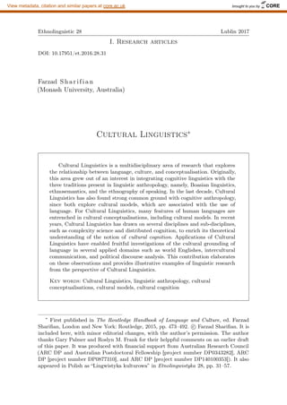 Ethnolinguistic 28 Lublin 2017
I. Research articles
DOI: 10.17951/et.2016.28.31
Farzad Sharifian
(Monash University, Australia)
Cultural Linguistics∗
Cultural Linguistics is a multidisciplinary area of research that explores
the relationship between language, culture, and conceptualisation. Originally,
this area grew out of an interest in integrating cognitive linguistics with the
three traditions present in linguistic anthropology, namely, Boasian linguistics,
ethnosemantics, and the ethnography of speaking. In the last decade, Cultural
Linguistics has also found strong common ground with cognitive anthropology,
since both explore cultural models, which are associated with the use of
language. For Cultural Linguistics, many features of human languages are
entrenched in cultural conceptualisations, including cultural models. In recent
years, Cultural Linguistics has drawn on several disciplines and sub-disciplines,
such as complexity science and distributed cognition, to enrich its theoretical
understanding of the notion of cultural cognition. Applications of Cultural
Linguistics have enabled fruitful investigations of the cultural grounding of
language in several applied domains such as world Englishes, intercultural
communication, and political discourse analysis. This contribution elaborates
on these observations and provides illustrative examples of linguistic research
from the perspective of Cultural Linguistics.
Key words: Cultural Linguistics, linguistic anthropology, cultural
conceptualisations, cultural models, cultural cognition
∗
First published in The Routledge Handbook of Language and Culture, ed. Farzad
Sharifian, London and New York: Routledge, 2015, pp. 473–492. c

 Farzad Sharifian. It is
included here, with minor editorial changes, with the author’s permission. The author
thanks Gary Palmer and Roslyn M. Frank for their helppful comments on an earlier draft
of this paper. It was produced with financial support ftom Australian Research Council
(ARC DP and Australian Postdoctoral Fellowship [project number DP0343282], ARC
DP [project number DP0877310], and ARC DP [project number DP140100353]). It also
appeared in Polish as “Lingwistyka kulturowa” in Etnolingwistyka 28, pp. 31–57.
brought to you by CORE
View metadata, citation and similar papers at core.ac.uk
 