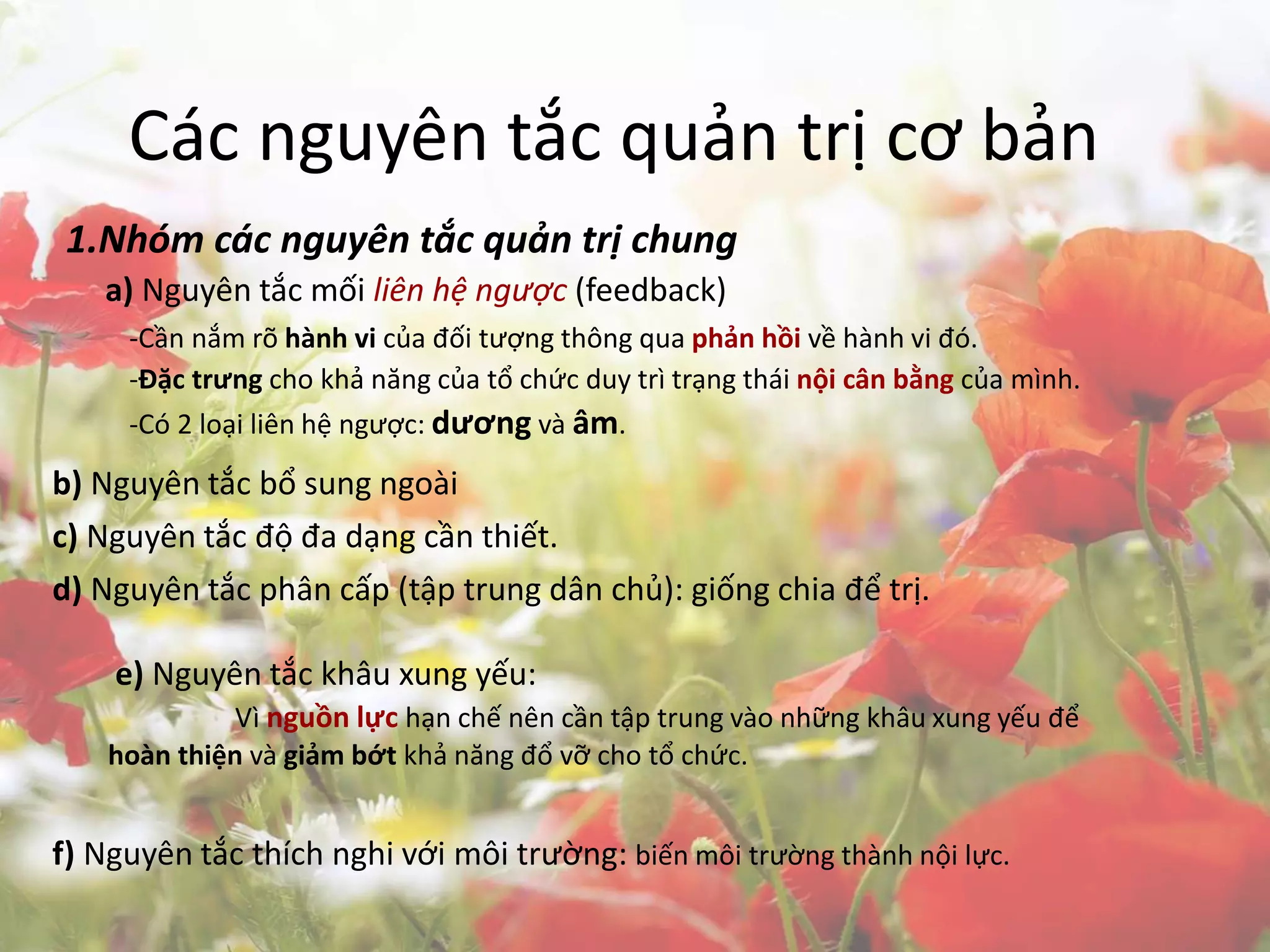 Các nguyên tắc quản trị cơ bản
1.Nhóm các nguyên tắc quản trị chung
a) Nguyên tắc mối liên hệ ngược (feedback)
-Cần nắm rõ hành vi của đối tượng thông qua phản hồi về hành vi đó.
-Đặc trưng cho khả năng của tổ chức duy trì trạng thái nội cân bằng của mình.
-Có 2 loại liên hệ ngược: dương và âm.
b) Nguyên tắc bổ sung ngoài
c) Nguyên tắc độ đa dạng cần thiết.
d) Nguyên tắc phân cấp (tập trung dân chủ): giống chia để trị.
e) Nguyên tắc khâu xung yếu:
Vì nguồn lực hạn chế nên cần tập trung vào những khâu xung yếu để
hoàn thiện và giảm bớt khả năng đổ vỡ cho tổ chức.
f) Nguyên tắc thích nghi với môi trường: biến môi trường thành nội lực.
 