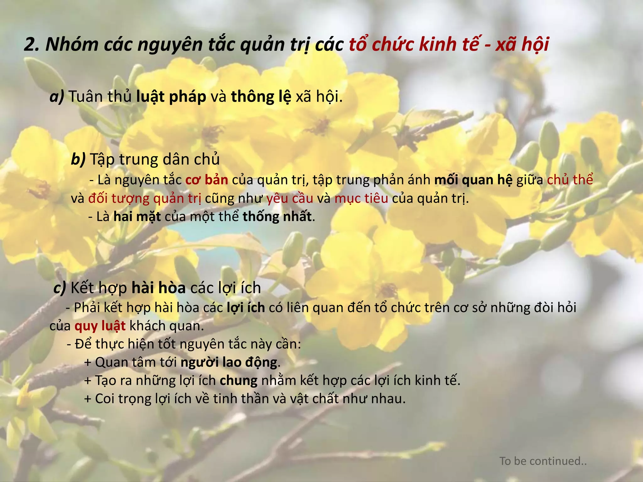2. Nhóm các nguyên tắc quản trị các tổ chức kinh tế - xã hội
a) Tuân thủ luật pháp và thông lệ xã hội.
b) Tập trung dân chủ
- Là nguyên tắc cơ bản của quản trị, tập trung phản ánh mối quan hệ giữa chủ thể
và đối tượng quản trị cũng như yêu cầu và mục tiêu của quản trị.
- Là hai mặt của một thể thống nhất.
c) Kết hợp hài hòa các lợi ích
- Phải kết hợp hài hòa các lợi ích có liên quan đến tổ chức trên cơ sở những đòi hỏi
của quy luật khách quan.
- Để thực hiện tốt nguyên tắc này cần:
+ Quan tâm tới người lao động.
+ Tạo ra những lợi ích chung nhằm kết hợp các lợi ích kinh tế.
+ Coi trọng lợi ích về tinh thần và vật chất như nhau.
To be continued..
 