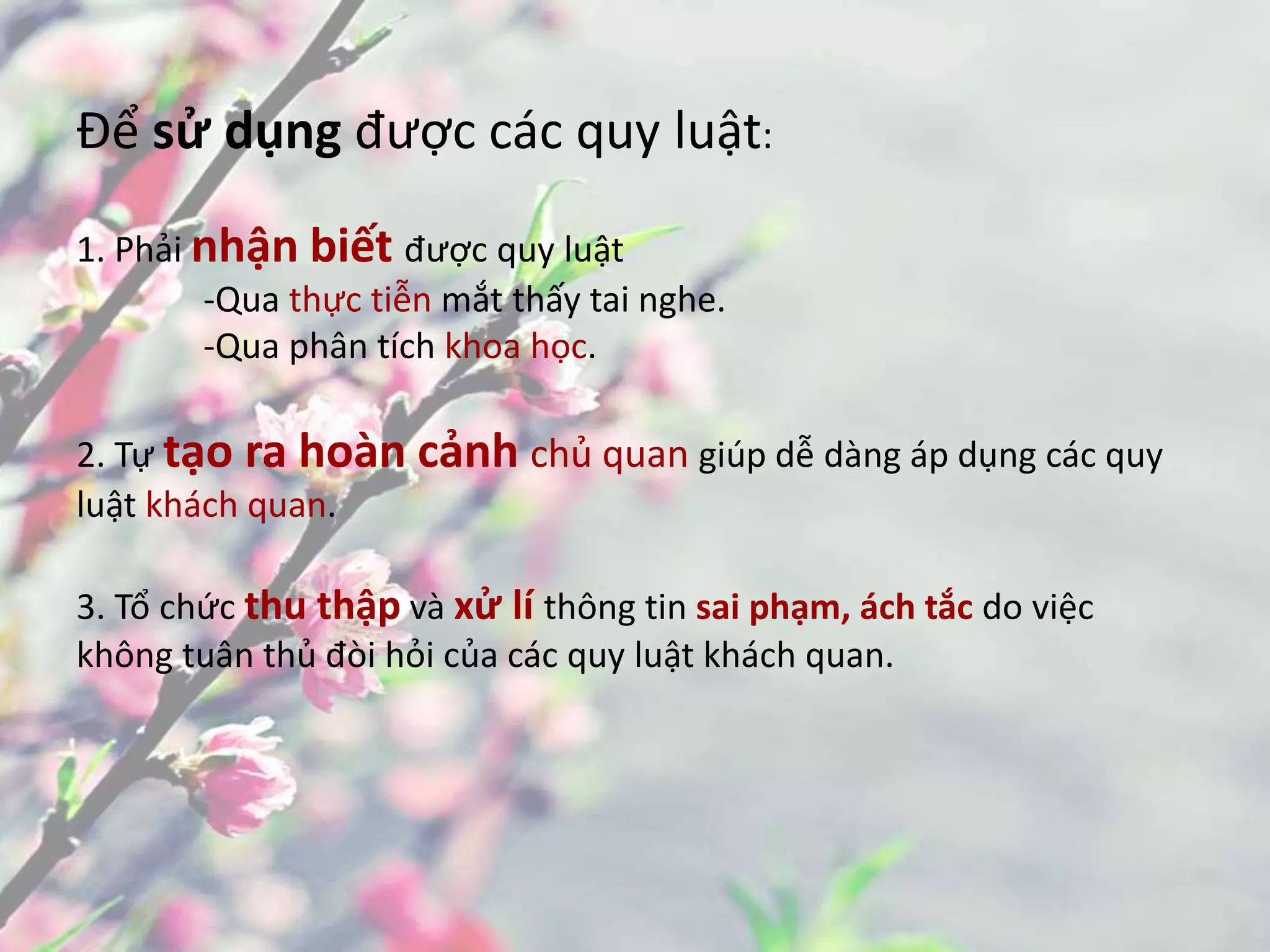 Để sử dụng được các quy luật:
1. Phải nhận biết được quy luật
-Qua thực tiễn mắt thấy tai nghe.
-Qua phân tích khoa học.
2. Tự tạo ra hoàn cảnh chủ quan giúp dễ dàng áp dụng các quy
luật khách quan.
3. Tổ chức thu thập và xử lí thông tin sai phạm, ách tắc do việc
không tuân thủ đòi hỏi của các quy luật khách quan.
 