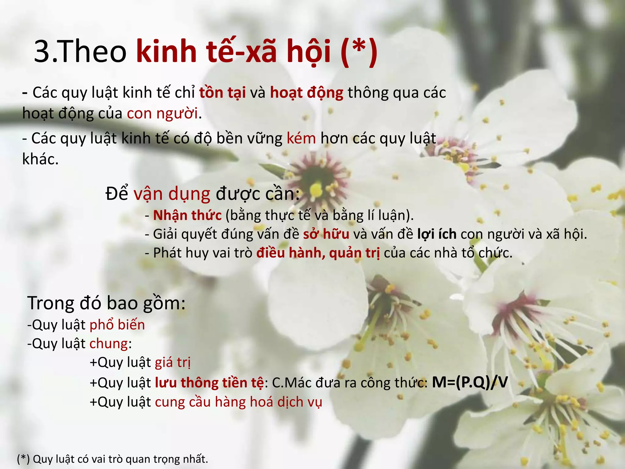 3.Theo kinh tế-xã hội (*)
- Các quy luật kinh tế chỉ tồn tại và hoạt động thông qua các
hoạt động của con người.
- Các quy luật kinh tế có độ bền vững kém hơn các quy luật
khác.
Để vận dụng được cần:
- Nhận thức (bằng thực tế và bằng lí luận).
- Giải quyết đúng vấn đề sở hữu và vấn đề lợi ích con người và xã hội.
- Phát huy vai trò điều hành, quản trị của các nhà tổ chức.
(*) Quy luật có vai trò quan trọng nhất.
Trong đó bao gồm:
-Quy luật phổ biến
-Quy luật chung:
+Quy luật giá trị
+Quy luật lưu thông tiền tệ: C.Mác đưa ra công thức: M=(P.Q)/V
+Quy luật cung cầu hàng hoá dịch vụ
 