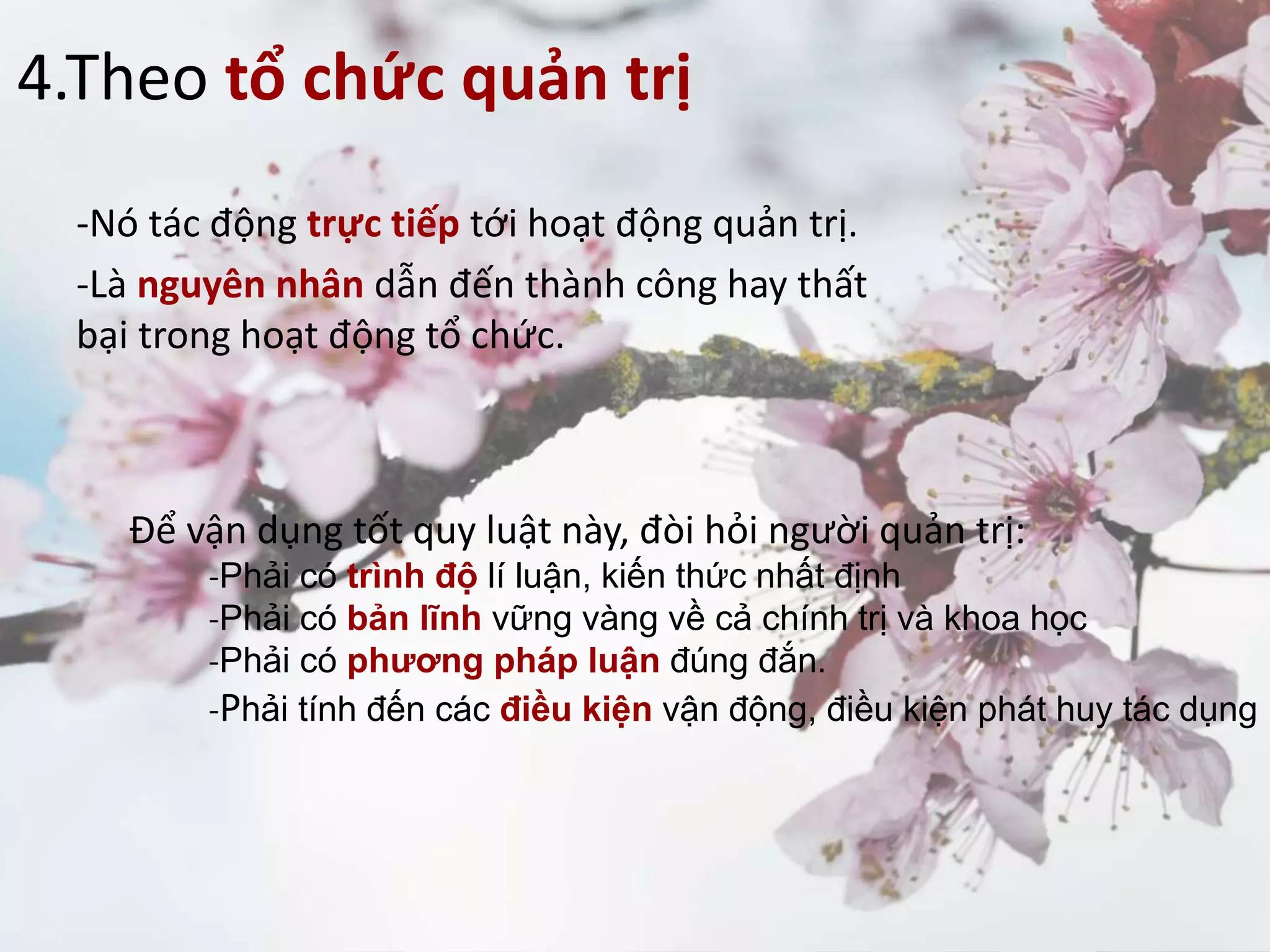 4.Theo tổ chức quản trị
-Nó tác động trực tiếp tới hoạt động quản trị.
-Là nguyên nhân dẫn đến thành công hay thất
bại trong hoạt động tổ chức.
Để vận dụng tốt quy luật này, đòi hỏi người quản trị:
-Phải có trình độ lí luận, kiến thức nhất định
-Phải có bản lĩnh vững vàng về cả chính trị và khoa học
-Phải có phương pháp luận đúng đắn.
-Phải tính đến các điều kiện vận động, điều kiện phát huy tác dụng
 