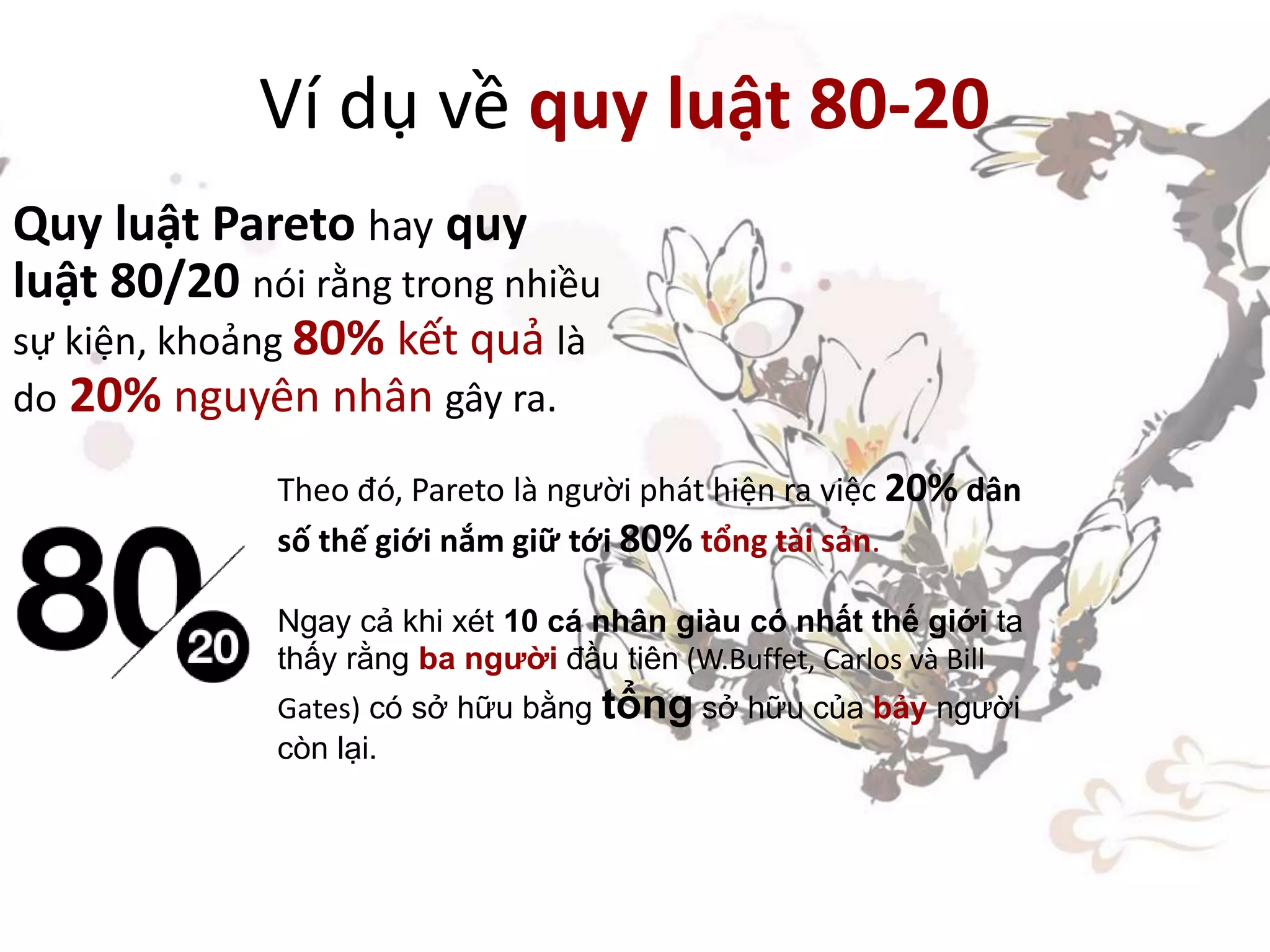 Ví dụ về quy luật 80-20
Quy luật Pareto hay quy
luật 80/20 nói rằng trong nhiều
sự kiện, khoảng 80% kết quả là
do 20% nguyên nhân gây ra.
Theo đó, Pareto là người phát hiện ra việc 20% dân
số thế giới nắm giữ tới 80% tổng tài sản.
Ngay cả khi xét 10 cá nhân giàu có nhất thế giới ta
thấy rằng ba người đầu tiên (W.Buffet, Carlos và Bill
Gates) có sở hữu bằng tổng sở hữu của bảy người
còn lại.
 