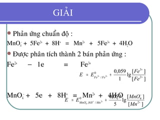 GIAÛI
 Phaûn öùng chuaån ñoä :
MnO4
-
+ 5Fe2+
+ 8H+
= Mn2+
+ 5Fe3+
+ 4H2O
 Ñöôïc phaân tích thaønh 2 baùn phaûn öùng :
Fe2+
− 1e = Fe3+
MnO4
-
+ 5e + 8H+
= Mn2+
+ 4H2O
][
][
lg
1
059,0
2
3
0
/ 23
+
+
+= ++
Fe
Fe
EE FeFe
][
][
lg
5
059,0
2
40
/8, 2
4 +
−
+= ++−
Mn
MnO
EE MnHMnO
 