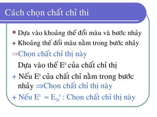 Caùch choïn chaát chæ thi
 Döïa vaøo khoaûng theá ñoåi maøu vaø böôùc nhaûy
+ Khoaûng theá ñoåi maøu naèm trong böôùc nhaûy
⇒Choïn chaát chæ thò naøy
• Döïa vaøo theá E0
cuûa chaát chæ thò
+ Neáu E0
cuûa chaát chæ naèm trong böôùc
nhaûy ⇒Choïn chaát chæ thò naøy
+ Neáu E0
≈ ETÑ
0
: Choïn chaát chæ thò naøy
 