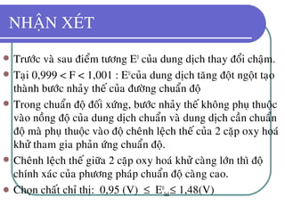 NHAÄN XEÙT
 Tröôùc vaø sau ñieåm töông E0
cuûa dung dòch thay ñoåi chaäm.
 Taïi 0,999 < F < 1,001 : E0
cuûa dung dòch taêng ñoät ngoät taïo
thaønh böôùc nhaûy theá cuûa ñöôøng chuaån ñoä
 Trong chuaån ñoä ñoái xöùng, böôùc nhaûy theá khoâng phuï thuoäc
vaøo noàng ñoä cuûa dung dòch chuaån vaø dung dòch caàn chuaån
ñoä maø phuï thuoäc vaøo ñoä cheânh leäch theá cuûa 2 caëp oxy hoaù
khöû tham gia phaûn öùng chuaån ñoä.
 Cheânh leäch theá giöõa 2 caëp oxy hoaù khöû caøng lôùn thì ñoä
chính xaùc cuûa phöông phaùp chuaån ñoä caøng cao.
 Choïn chaát chæ thò: 0,95 (V) ≤ E0
Ind≤ 1,48(V)
 