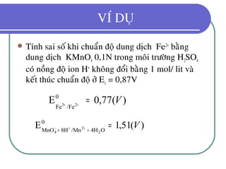 VÍ DUÏ
 Tính sai soá khi chuaån ñoä dung dòch Fe2+
baèng
dung dòch KMnO4 0,1N trong moâi tröôøng H2SO4
coù noàng ñoä ion H+
khoâng ñoåi baèng 1 mol/ lit vaø
keát thuùc chuaån ñoä ôû Ec = 0,87V
)(77,0E0
/FeFe 23
V=++
)(51,1E0
O4H/Mn8HMnO 2
2
4
V=++ ++−
 