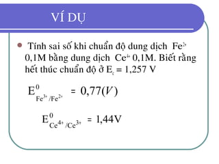 VÍ DUÏ
 Tính sai soá khi chuaån ñoä dung dòch Fe2+
0,1M baèng dung dòch Ce4+
0,1M. Bieát raèng
heát thuùc chuaån ñoä ôû Ec = 1,257 V
)(77,0E0
/FeFe 23
V=++
V44,1E0
/CeCe 34 =++
 