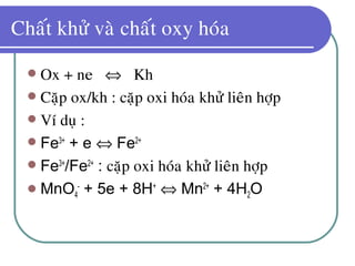 Chaát khöû vaø chaát oxy hoùa
 Ox + ne ⇔ Kh
 Caëp ox/kh : caëp oxi hoùa khöû lieân hôïp
 Ví duï :
 Fe3+
+ e ⇔ Fe2+
 Fe3+
/Fe2+
: caëp oxi hoùa khöû lieân hôïp
 MnO4
-
+ 5e + 8H+
⇔ Mn2+
+ 4H2O
 