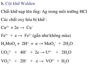 b. Coät khöû Walden
Chaát khöû naïp leân oáng: Ag trong moâi tröôøng HCl
Caùc chaát oxy hoùa bò khöû :
Cu2+
+ 2e → Cu+
Fe3+
+ e → Fe2+
(gaàn nhö khoâng maøu)
H2MoO4 + 2H+
+ e → MoO2
+
+ 2H2O
UO2
2+
+ 4H+
+ 2e → U4+
+ 2H2O
VO2
2+
+ 2H+
+ e → VO2+
+ H2O
 