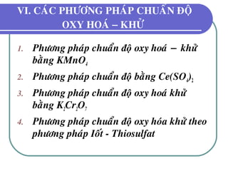 VI. CAÙC PHÖÔNG PHAÙP CHUAÅN ÑOÄ
OXY HOAÙ − KHÖÛ
1. Phöông phaùp chuaån ñoä oxy hoaù − khöû
baèng KMnO4
2. Phöông phaùp chuaån ñoä baèng Ce(SO4)2
3. Phöông phaùp chuaån ñoä oxy hoaù khöû
baèng K2Cr2O7
4. Phöông phaùp chuaån ñoä oxy hoùa khöû theo
phöông phaùp Ioát - Thiosulfat
 