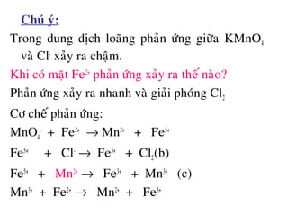 • Chuù yù:
Trong dung dòch loaõng phaûn öùng giöõa KMnO4
vaø Cl-
xaûy ra chaäm.
Khi coù maët Fe2+
phaûn öùng xaûy ra theá naøo?
Phaûn öùng xaûy ra nhanh vaø giaûi phoùng Cl2
Cô cheá phaûn öùng:
MnO4
-
+ Fe2+
→ Mn2+
+ Fe5+
Fe5+
+ Cl-
→ Fe3+
+ Cl2(b)
Fe5+
+ Mn2+
→ Fe3+
+ Mn3+
(c)
Mn3+
+ Fe2+
→ Mn2+
+ Fe3+
 