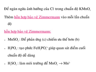 Ñeå ngaên ngöøa aûnh höôûng cuûa Cl-
trong chuaån ñoä KMnO4
Theâm hoãn hôïp baûo veä Zimmermann vaøo moãi laàn chuaån
ñoä
hoãn hôïp baûo veä Zimmermann:
- MnSO4 : Ñeå phaûn öùng (c) chieám öu theá hôn (b)
- H3PO4 : taïo phöùc FeH2PO4
2+
giuùp quan saùt ñieåm cuoái
chuaån ñoä deã daøng
- H2SO4 : laøm moâi tröôøng ñeå MnO4
-
→ Mn2+
 