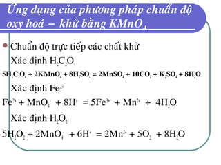 ÖÙng duïng cuûa phöông phaùp chuaån ñoä
oxy hoaù − khöû baèng KMnO4
 Chuaån ñoä tröïc tieáp caùc chaát khöû
Xaùc ñònh H2C2O4
5H2C2O4 + 2KMnO4 + 8H2SO4 = 2MnSO4 + 10CO2 + K2SO4 + 8H2O
Xaùc ñònh Fe2+
Fe2+
+ MnO4
-
+ 8H+
= 5Fe3+
+ Mn2+
+ 4H2O
Xaùc ñònh H2O2
5H2O2 + 2MnO4
-
+ 6H+
= 2Mn2+
+ 5O2 + 8H2O
 