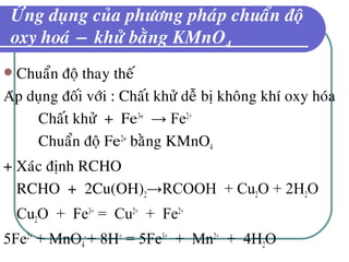 ÖÙng duïng cuûa phöông phaùp chuaån ñoä
oxy hoaù − khöû baèng KMnO4
 Chuaån ñoä thay theá
Aùp duïng ñoái vôùi : Chaát khöû deã bò khoâng khí oxy hoùa
Chaát khöû + Fe3+
→ Fe2+
Chuaån ñoä Fe2+
baèng KMnO4
+ Xaùc ñònh RCHO
RCHO + 2Cu(OH)2→RCOOH + Cu2O + 2H2O
Cu2O + Fe3+
= Cu2+
+ Fe2+
5Fe2+
+ MnO4
-
+ 8H+
= 5Fe3+
+ Mn2+
+ 4H2O
 