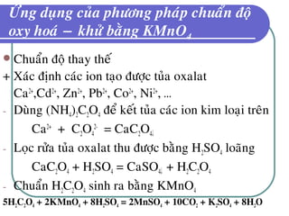 ÖÙng duïng cuûa phöông phaùp chuaån ñoä
oxy hoaù − khöû baèng KMnO4
 Chuaån ñoä thay theá
+ Xaùc ñònh caùc ion taïo ñöôïc tuûa oxalat
Ca2+
,Cd2+
, Zn2+
, Pb2+
, Co2+
, Ni2+
, …
- Duøng (NH4)2C2O4 ñeå keát tuûa caùc ion kim loaïi treân
Ca2+
+ C2O4
2-
= CaC2O4↓
- Loïc röûa tuûa oxalat thu ñöôïc baèng H2SO4 loaõng
CaC2O4 + H2SO4 = CaSO4↓ + H2C2O4
- Chuaån H2C2O4 sinh ra baèng KMnO4
5H2C2O4 + 2KMnO4 + 8H2SO4 = 2MnSO4 + 10CO2 + K2SO4 + 8H2O
 