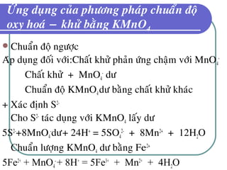 ÖÙng duïng cuûa phöông phaùp chuaån ñoä
oxy hoaù − khöû baèng KMnO4
 Chuaån ñoä ngöôïc
Aùp duïng ñoái vôùi:Chaát khöû phaûn öùng chaäm vôùi MnO4
-
Chaát khöû + MnO4
-
dö
Chuaån ñoä KMnO4dö baèng chaát khöû khaùc
+ Xaùc ñònh S2-
Cho S2-
taùc duïng vôùi KMnO4 laáy dö
5S2-
+8MnO4
-
dö+ 24H+
= 5SO4
2-
+ 8Mn2+
+ 12H2O
Chuaån löôïng KMnO4 dö baèng Fe2+
5Fe2+
+ MnO4
-
+ 8H+
= 5Fe3+
+ Mn2+
+ 4H2O
 