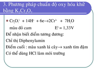 3. Phöông phaùp chuaån ñoä oxy hoùa khöû
baèng K2Cr2O7
 Cr2O7
2-
+ 14H+
+ 6e→2Cr3+
+ 7H2O
maøu ñoû cam E0
= 1,33V
Ñeå nhaän bieát ñieåm töông ñöông:
Chæ thò Diphenylamin
Ñieåm cuoái : maøu xanh laù caây→ xanh tím ñaäm
Coù theå duøng HCl laøm moâi tröôøng
 