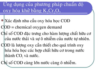 ÖÙng duïng cuûa phöông phaùp chuaån ñoä
oxy hoùa khöû baèng K2Cr2O7
 Xaùc ñònh nhu caàu oxy hoùa hoïc COD
COD = chemical oxygen demand
Chæ soá COD ñaëc tröng cho haøm löôïng chaát höõu cô
cuûa nöôùc thaûi vaø söï oâ nhieãm cuûa nöôùc töï nhieân.
COD laø löôïng oxy caàn thieát cho quaù trình oxy
hoùa hoùa hoïc caùc hôïp chaát höõu cô trong nöôùc
thaønh CO2 vaø nöôùc.
Chæ soá COD caøng lôùn nöôùc caøng oâ nhieãm.
 