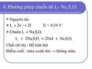 4. Phöông phaùp chuaån ñoä I2- Na2S2O3
 Nguyeân taéc
 I2 + 2e → 2I-
E0
= 0,54 V
 Chuaån I2 + Na2S2O3
I2 + 2Na2S2O3 = 2NaI + Na2S4O6
Chaát chæ thò : Hoà tinh boät
Ñieåm cuoái : maøu xanh tím → khoâng maøu
 
