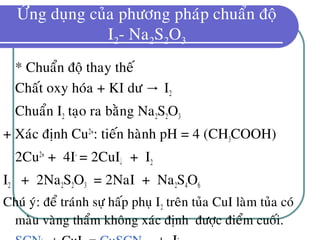 ÖÙng duïng cuûa phöông phaùp chuaån ñoä
I2- Na2S2O3
* Chuaån ñoä thay theá
Chaát oxy hoùa + KI dö I→ 2
Chuaån I2 taïo ra baèng Na2S2O3
+ Xaùc ñònh Cu2+
: tieán haønh pH = 4 (CH3COOH)
2Cu2+
+ 4I-
= 2CuI↓ + I2
I2 + 2Na2S2O3 = 2NaI + Na2S4O6
Chuù yù: ñeå traùnh söï haáp phuï I2 treân tuûa CuI laøm tuûa coù
maøu vaøng thaåm khoâng xaùc ñònh ñöôïc ñieåm cuoái.
 