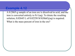 Example 4.12
A 0.2865-g sample of an iron ore is dissolved in acid, and the
iron is converted entirely to Fe2+
(aq). To titrate the resulting
solution, 0.02645 L of 0.02250 M KMnO4(aq) is required.
What is the mass percent of iron in the ore?
 