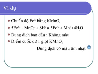 Ví duï
 Chuaån ñoä Fe2+
baèng KMnO4
 5Fe2+
+ MnO4
-
+ 8H+
= 5Fe3+
+ Mn2+
+4H2O
 Dung dòch ban ñaàu : Khoâng maøu
 Ñieåm cuoái: dö 1 gioït KMnO4
Dung dòch coù maøu tím nhaït
 