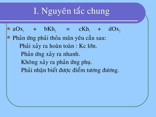 I. Nguyeân taéc chung
 aOx1 + bKh2 = cKh1 + dOx2
 Phaûn öùng phaûi thoûa maõn yeâu caàu sau:
 Phaûi xaûy ra hoaøn toaøn : Kc lôùn.
 Phaûn öùng xaûy ra nhanh.
 Khoâng xaûy ra phaûn öùng phuï.
 Phaûi nhaän bieát ñöôïc ñieåm töông ñöông.
 