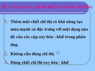 II / CAÙCH XAÙC ÑÒNH ÑIEÅM TÖÔNG ÑÖÔNG
1. Theâm moät chaát chæ thò coù khaû naêng taïo
maøu maïnh vaø ñaëc tröng vôùi moät daïng naøo
ñoù cuûa caùc caëp oxy hoùa - khöû trong phaûn
öùng.
2. Khoâng caàn duøng chæ thò.
3. Duøng chaát chæ thò oxy hoùa - khöû
 