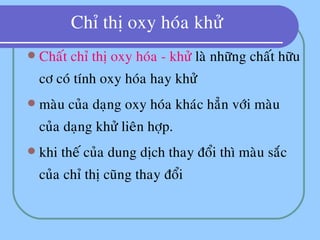 Chæ thò oxy hoùa khöû
 Chaát chæ thò oxy hoùa - khöû laø nhöõng chaát höõu
cô coù tính oxy hoùa hay khöû
 maøu cuûa daïng oxy hoùa khaùc haún vôùi maøu
cuûa daïng khöû lieân hôïp.
 khi theá cuûa dung dòch thay ñoåi thì maøu saéc
cuûa chæ thò cuõng thay ñoåi
 