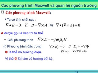 13
 Các phương trình Maxwell:
 Ta có tính chất sau :
A được gọi là vec tơ từ thế
Các phương trình Maxwell và quan hệ nguồn trường
0 ifB B A∇• = = ∇× ( ) 0A∇• ∇× ≡Vì
Vì thế Φ là hàm vô hướng bất kỳ.
Φ là thế vô hướng điện (Sin 0)ce ∇×∇Φ ≡
(i) Phương trình đặc trưng 0c cE if E∇× = = −∇Φ
 Giải phương trình HjE 0µω−=×∇
 