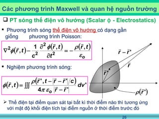 26
 PT sóng thế điện vô hướng (Scalar - Electrostatics)ϕ
 Phương trình sóng thế điện vô hướng có dạng gần
giống phương trình Poisson:
 Nghiệm phương trình sóng:
Các phương trình Maxwell và quan hệ nguồn trường
 Thế điện tại điểm quan sát tại bất kì thời điểm nào thì tương ứng
với mật độ khối điện tích tại điểm nguồn ở thời điểm trước đó
 