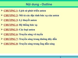5
 CHƯƠNG 1: Lịch sử phát triển anten
 CHƯƠNG 2: Mô tả các đặc tính bức xạ của anten
 CHƯƠNG 3: Lý thuyết anten
 CHƯƠNG 4: Hệ thống bức xạ
 CHƯƠNG 5: Các loại anten
 CHƯƠNG 6: Truyền sóng vô tuyến
 CHƯƠNG 7: Truyền sóng trong đường dây dẫn
 CHƯƠNG 8: Truyền sóng trong ống dẫn sóng
Nội dung - Outline
 