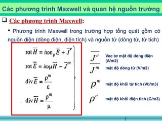 7
 Các phương trình Maxwell:
 Phương trình Maxwell trong trường hợp tổng quát gồm có
nguồn điện (dòng điện, điện tích) và nguồn từ (dòng từ, từ tích)
Các phương trình Maxwell và quan hệ nguồn trường
e
J Vec tơ mật độ dòng điện
(A/m2)
m
J mật độ dòng từ (V/m2)
m
ρ mật độ khối từ tích (Vb/m3)
e
ρ mật độ khối điện tích (C/m3)
 