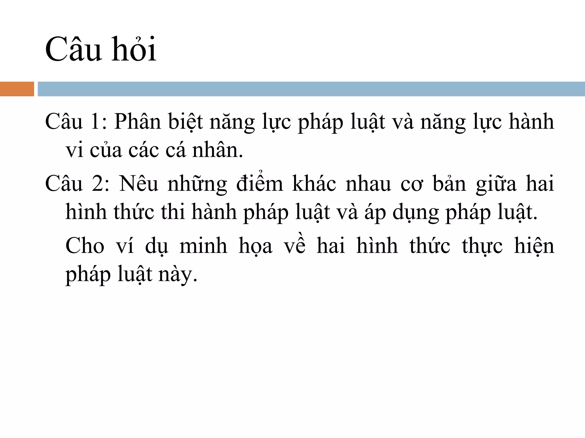 Câu hỏi
Câu 1: Phân biệt năng lực pháp luật và năng lực hành
 vi của các cá nhân.
Câu 2: Nêu những điểm khác nhau cơ bản giữa hai
 hình thức thi hành pháp luật và áp dụng pháp luật.
 Cho ví dụ minh họa về hai hình thức thực hiện
 pháp luật này.
 